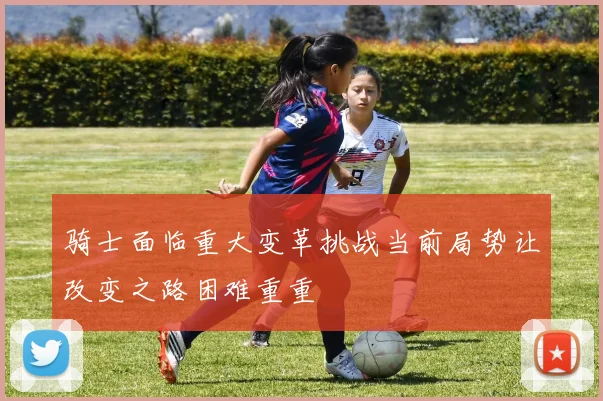 骑士面临重大变革挑战当前局势让改变之路困难重重