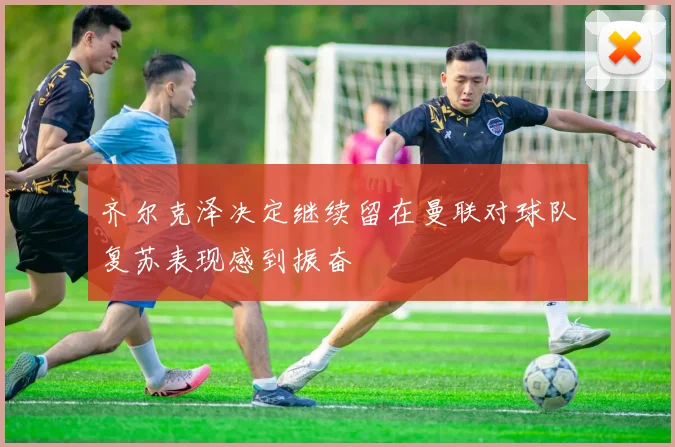 齐尔克泽决定继续留在曼联对球队复苏表现感到振奋