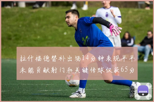 拉什福德替补出场14分钟表现平平未能贡献射门和关键传球仅获65分