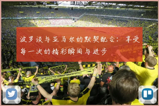 波罗谈与亚马尔的默契配合：享受每一次的精彩瞬间与进步