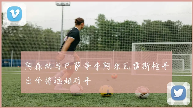 阿森纳与巴萨争夺阿尔瓦雷斯枪手出价将远超对手