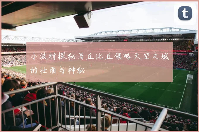 小波特探秘马丘比丘领略天空之城的壮丽与神秘