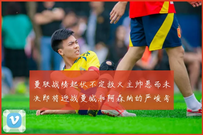 曼联战绩起伏不定救火主帅悬而未决即将迎战曼城和阿森纳的严峻考验