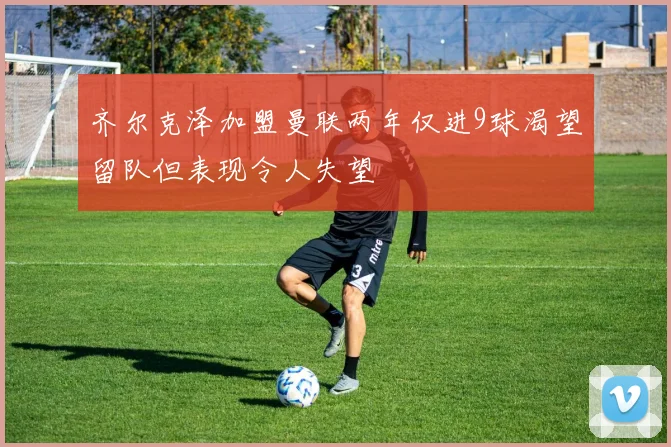 齐尔克泽加盟曼联两年仅进9球渴望留队但表现令人失望
