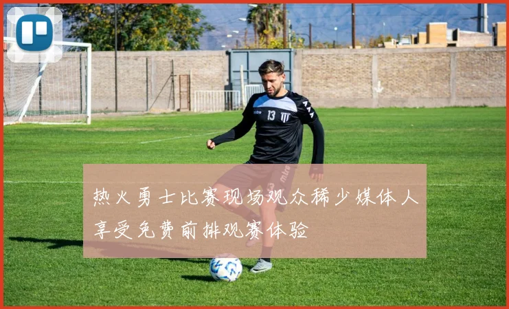 热火勇士比赛现场观众稀少媒体人享受免费前排观赛体验