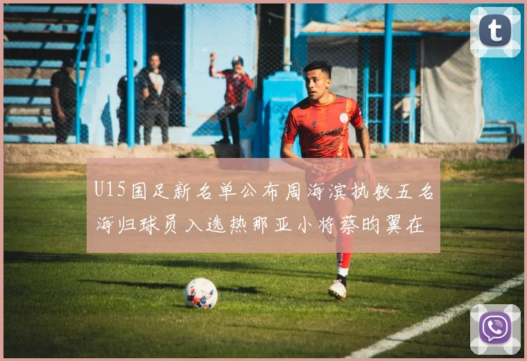 U15国足新名单公布周海滨执教五名海归球员入选热那亚小将蔡昀翼在列