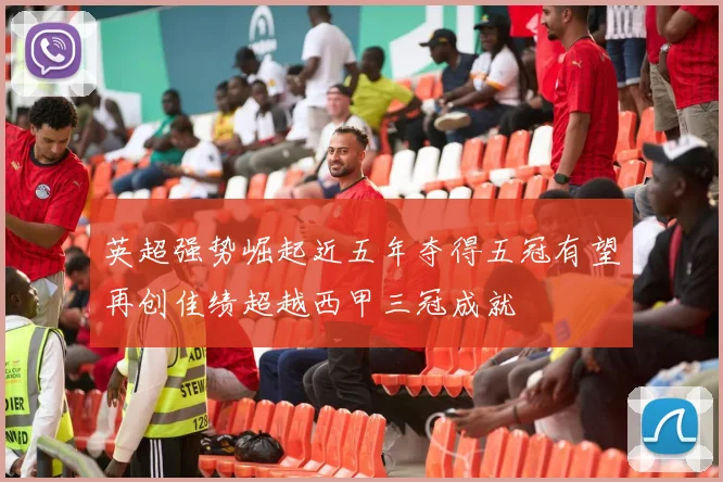 英超强势崛起近五年夺得五冠有望再创佳绩超越西甲三冠成就
