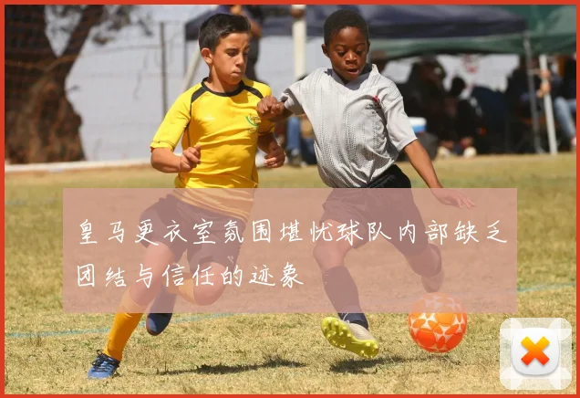 皇马更衣室氛围堪忧球队内部缺乏团结与信任的迹象