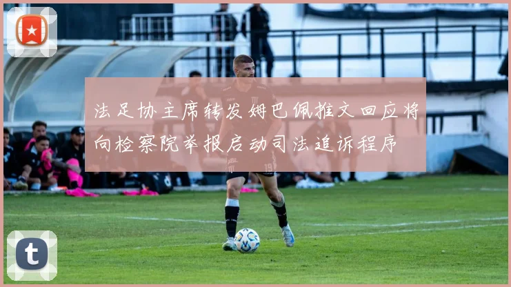 法足协主席转发姆巴佩推文回应将向检察院举报启动司法追诉程序