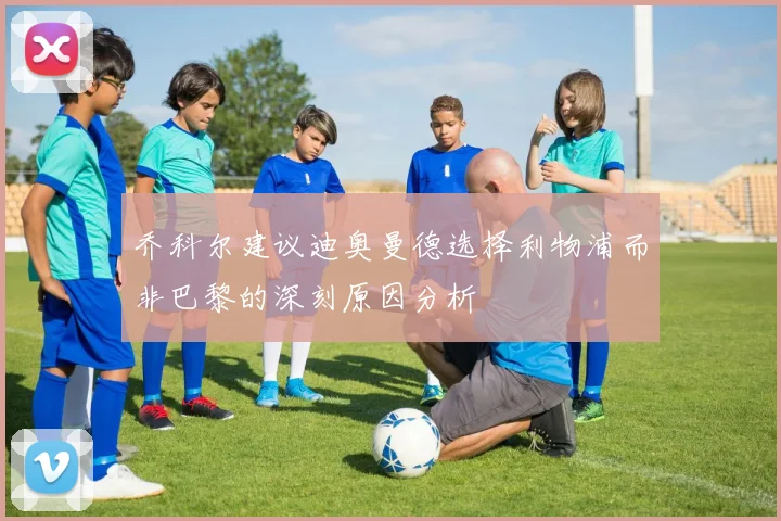 乔科尔建议迪奥曼德选择利物浦而非巴黎的深刻原因分析