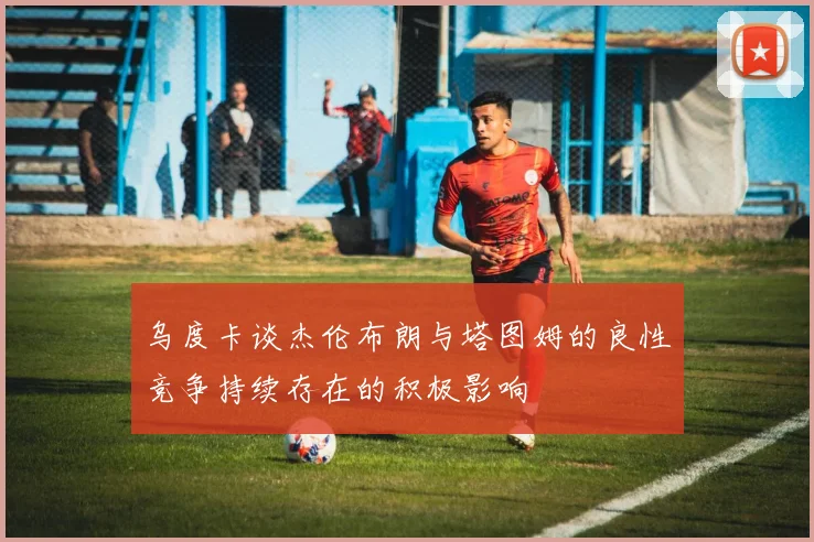 乌度卡谈杰伦布朗与塔图姆的良性竞争持续存在的积极影响