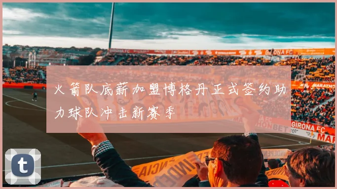 火箭队底薪加盟博格丹正式签约助力球队冲击新赛季