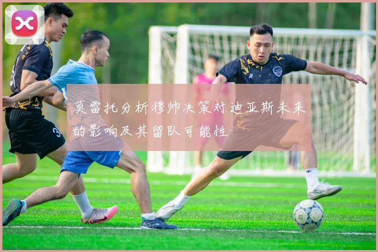 莫雷托分析穆帅决策对迪亚斯未来的影响及其留队可能性