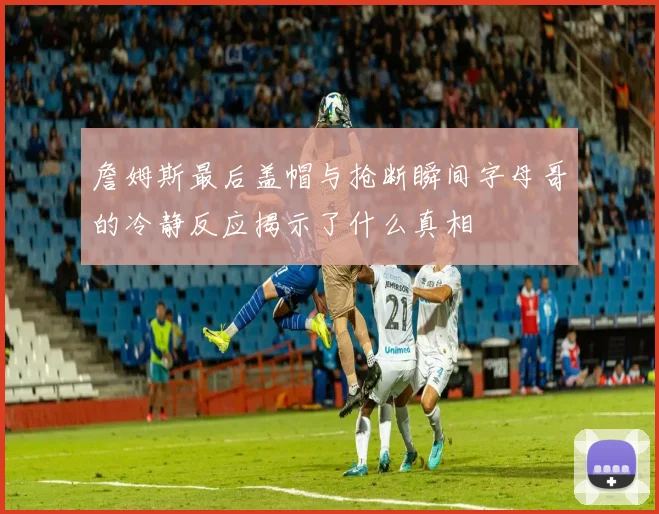 詹姆斯最后盖帽与抢断瞬间字母哥的冷静反应揭示了什么真相