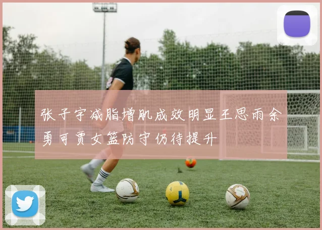张子宇减脂增肌成效明显王思雨余勇可贾女篮防守仍待提升