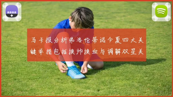 马卡报分析弗洛伦蒂诺今夏四大关键举措包括换帅换血与调解双星关系