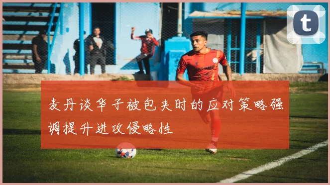 麦丹谈华子被包夹时的应对策略强调提升进攻侵略性