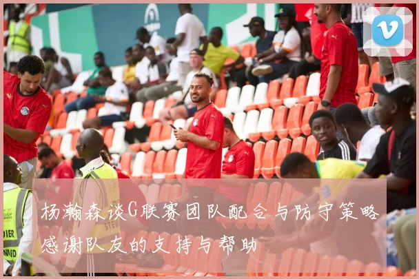 杨瀚森谈G联赛团队配合与防守策略感谢队友的支持与帮助
