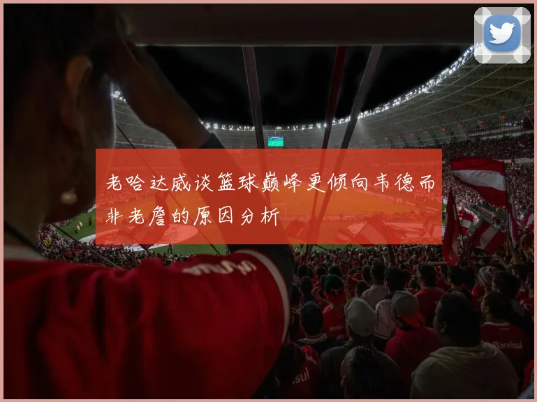 老哈达威谈篮球巅峰更倾向韦德而非老詹的原因分析
