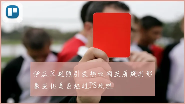 伊瓜因近照引发热议网友质疑其形象变化是否经过PS处理