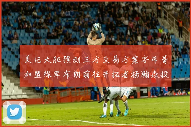 美记大胆预测三方交易方案字母哥加盟绿军布朗前往开拓者杨瀚森投奔雄鹿