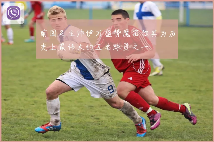 前国足主帅伊万盛赞魔笛称其为历史上最伟大的五名球员之一